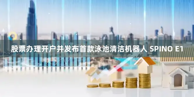股票办理开户并发布首款泳池清洁机器人 SPINO E1