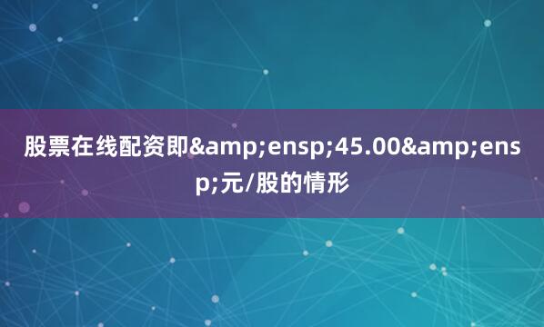 股票在线配资即&ensp;45.00&ensp;元/股的情形