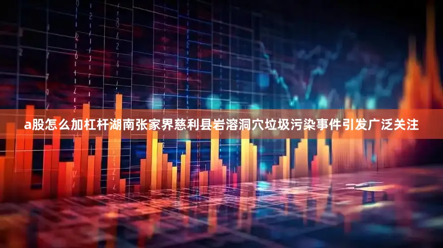 a股怎么加杠杆湖南张家界慈利县岩溶洞穴垃圾污染事件引发广泛关注