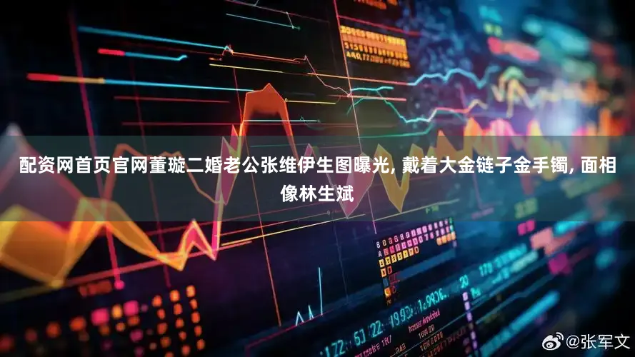 配资网首页官网董璇二婚老公张维伊生图曝光, 戴着大金链子金手镯, 面相像林生斌
