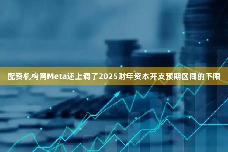 配资机构网Meta还上调了2025财年资本开支预期区间的下限