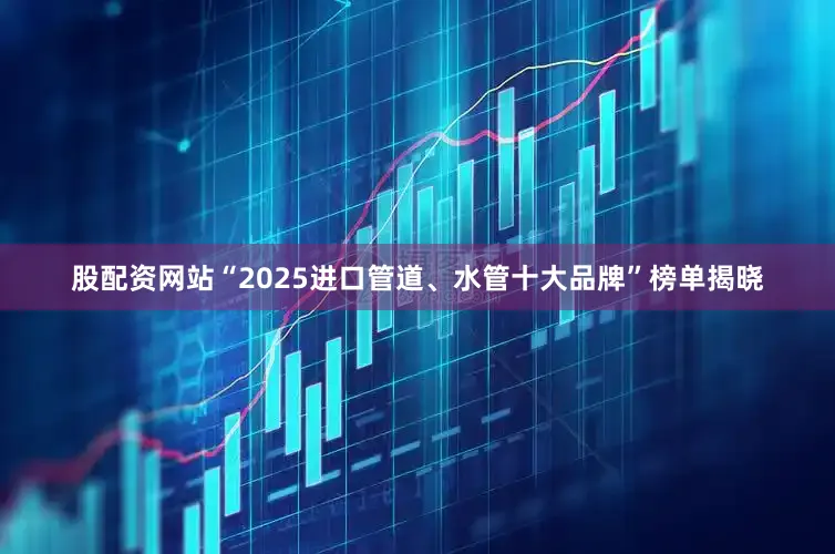 股配资网站“2025进口管道、水管十大品牌”榜单揭晓